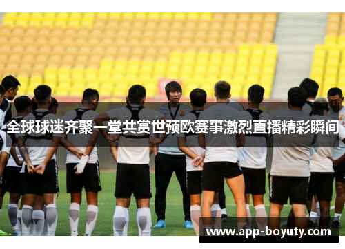 全球球迷齐聚一堂共赏世预欧赛事激烈直播精彩瞬间
