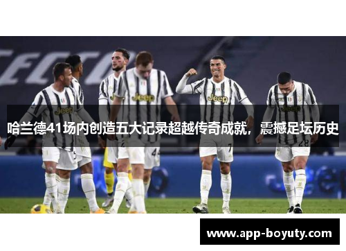 哈兰德41场内创造五大记录超越传奇成就，震撼足坛历史