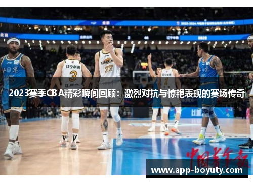 2023赛季CBA精彩瞬间回顾：激烈对抗与惊艳表现的赛场传奇