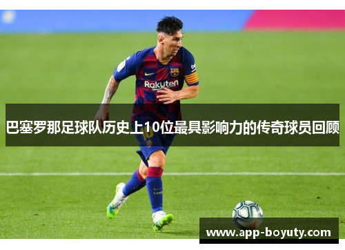 巴塞罗那足球队历史上10位最具影响力的传奇球员回顾